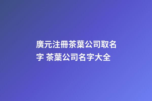 廣元注冊茶葉公司取名字 茶葉公司名字大全-第1張-公司起名-玄機派